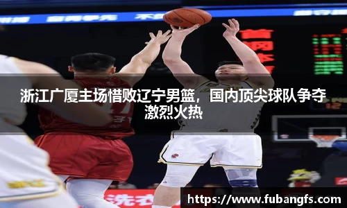 浙江广厦主场惜败辽宁男篮，国内顶尖球队争夺激烈火热